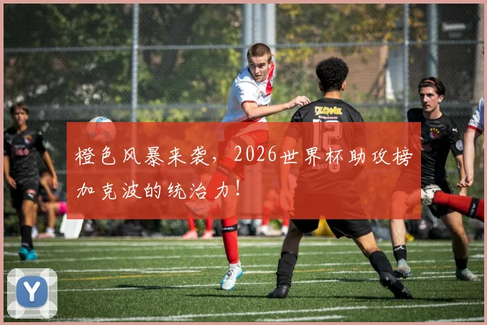 橙色风暴来袭，2026世界杯助攻榜加克波的统治力！
